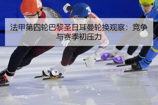 法甲第四轮巴黎圣日耳曼轮换观察：竞争与赛季初压力
