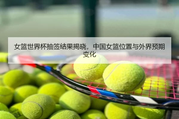 女篮世界杯抽签结果揭晓，中国女篮位置与外界预期变化
