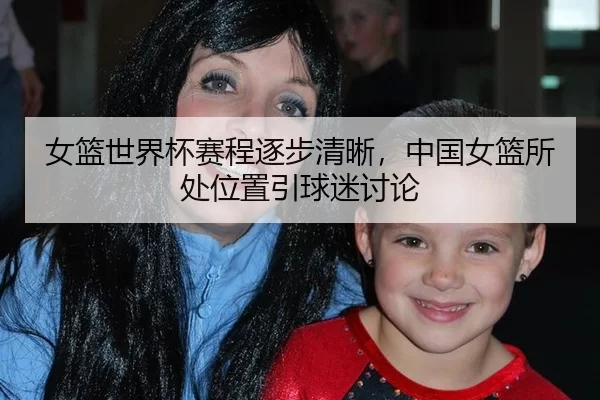 女篮世界杯赛程逐步清晰，中国女篮所处位置引球迷讨论